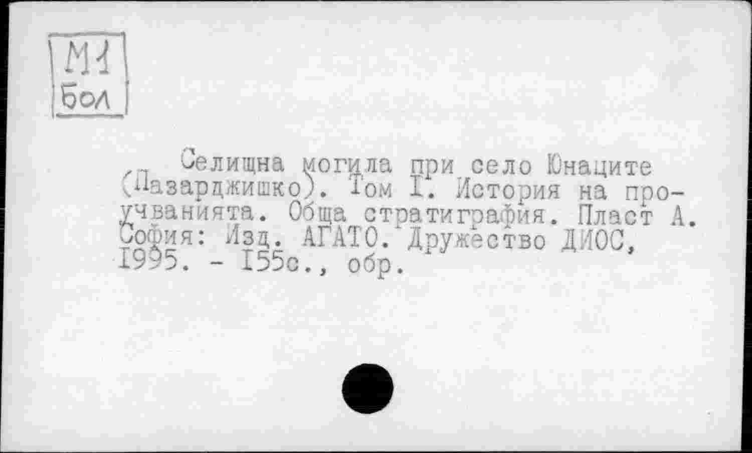 ﻿Md бол
ьелищна могила при село Юнаците ч^азарцжишко). Том I. История на поо учванията. Обща стратиграфия. Пласт уоошя: Изд. АГАТО. Дружество ДИОС, 1995. - 155с., обр.